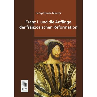 Franz I. und die Anfänge der französischen Reformation, Taschenbuch von Georg Florian Münzer, EHV-History, 978-3-95564-628-8