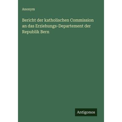 Bericht der katholischen Commission an das Erziehungs-Departement der Republik Bern, Gebundene Ausgabe von Anonym, Antigonos Verlag, 978-3-563-58445-3