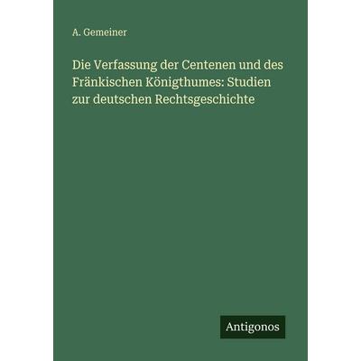 Die Verfassung der Centenen und des Fränkischen Königthumes: Studien zur deutschen Rechtsgeschichte, Taschenbuch von A. Gemeiner, Antigonos Verlag,