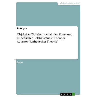 Objektiver Wahrheitsgehalt der Kunst und ästhetischer Relativismus in Theodor Adornos 'Ästhetischer Theorie'; Taschenbuch von Anonym, GRIN,