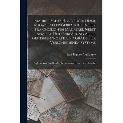 Maurerisches Handbuch; Oder, Angabe Aller Gebräuche in Der Französischen Maurerei, Nebst Anzeige Und Erklärung Aller Geheimen Worte Und Grade Der