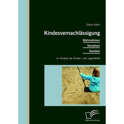 Kindesvernachlässigung: Wahrnehmen, Verstehen, Handeln im Kontext der Kinder- und Jugendhilfe, Taschenbuch von Diana Hahn, Diplomica Verlag GmbH,