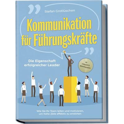 Kommunikation für Führungskräfte - Die Eigenschaft erfolgreicher Leader: Wie Sie Ihr Team leiten und motivieren, um hohe Ziele effektiv zu erreichen -