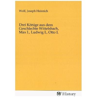 Drei Könige aus dem Geschlechte Wittelsbach, Max I., Ludwig I., Otto I., Taschenbuch von , MV-History, 978-3-7536-0648-4