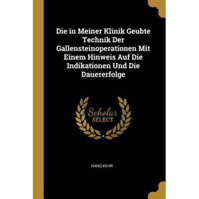 Die in Meiner Klinik Geubte Technik Der Gallensteinoperationen Mit Einem Hinweis Auf Die Indikationen Und Die Dauererfolge, Taschenbuch von Hans Kehr,