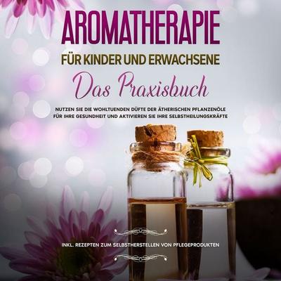 Aromatherapie für Kinder und Erwachsene: Das Praxisbuch - Nutzen Sie die wohltuenden Düfte der ätherischen Pflanzenöle für Ihre Gesundheit und