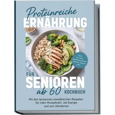 Proteinreiche Ernährung für Senioren ab 60 Kochbuch: Mit den leckersten eiweißreichen Rezepten für mehr Muskelkraft, viel Energie und zum Abnehmen –