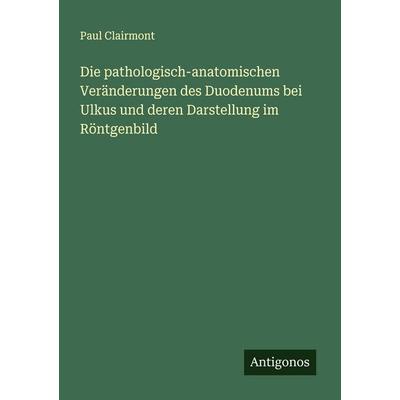Die pathologisch-anatomischen Veränderungen des Duodenums bei Ulkus und deren Darstellung im Röntgenbild, Taschenbuch von Paul Clairmont, Antigonos