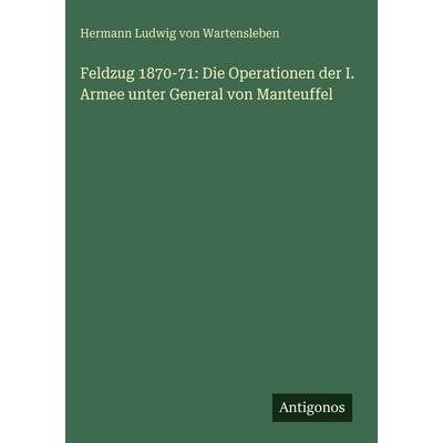 Feldzug 1870-71: Die Operationen der I. Armee unter General von Manteuffel, Gebundene Ausgabe von Hermann Ludwig Wartensleben, Antigonos Verlag,