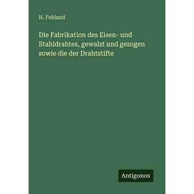 Die Fabrikation des Eisen- und Stahldrahtes, gewalzt und gezogen sowie die der Drahtstifte, Taschenbuch von H. Fehland, Antigonos Verlag,