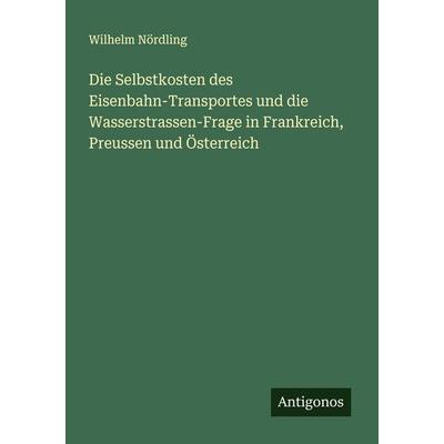 Die Selbstkosten des Eisenbahn-Transportes und die Wasserstrassen-Frage in Frankreich, Preussen und Österreich, Taschenbuch von Wilhelm Nördling,