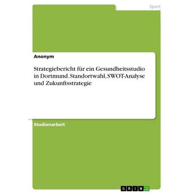 Strategiebericht für ein Gesundheitsstudio in Dortmund. Standortwahl, SWOT-Analyse und Zukunftsstrategie, Taschenbuch von Anonymous, GRIN,