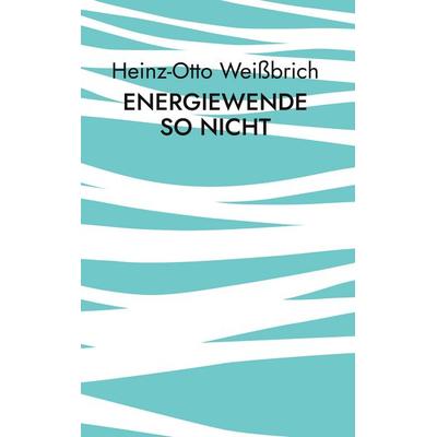 Energiewende so nicht, Gebundene Ausgabe von Heinz-Otto Weissbrich, BoD – Books on Demand, 978-3-7519-0752-1