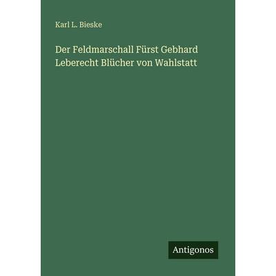 Der Feldmarschall Fürst Gebhard Leberecht Blücher von Wahlstatt, Taschenbuch von Karl L. Bieske, Antigonos Verlag, 978-3-388-46574-6