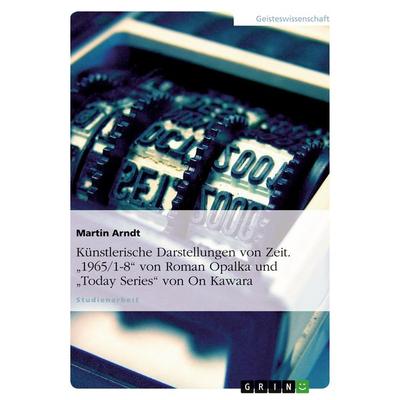 Künstlerische Darstellungen von Zeit. '1965/1-8' von Roman Opalka und 'Today Series' von On Kawara, Taschenbuch von Martin Arndt, GRIN,