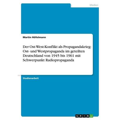 Der Ost-West-Konflikt als Propagandakrieg: Ost- und Westpropaganda im geteilten Deutschland von 1945 bis 1961 mit Schwerpunkt Radiopropaganda,