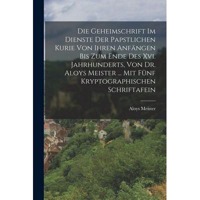 Die Geheimschrift Im Dienste Der Papstlichen Kurie Von Ihren Anfängen Bis Zum Ende Des Xvi. Jahrhunderts, Von Dr. Aloys Meister ... Mit Fünf