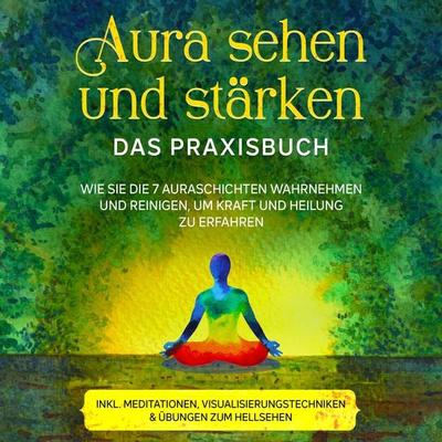 Aura sehen und stärken - Das Praxisbuch: Wie Sie die 7 Auraschichten wahrnehmen und reinigen, um Kraft und Heilung zu erfahren - inkl. Meditationen,