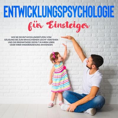 Entwicklungspsychologie für Einsteiger: Wie Sie die Entwicklungsstufen vom Säugling bis zum Erwachsenen leicht verstehen und die Erkenntnisse gezielt
