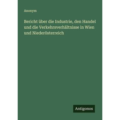 Bericht über die Industrie, den Handel und die Verkehrsverhältnisse in Wien und Niederösterreich, Taschenbuch von Anonym, Antigonos Verlag,