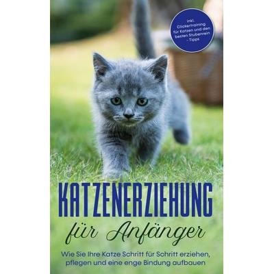 Katzenerziehung für Anfänger: Wie Sie Ihre Katze Schritt für Schritt erziehen, pflegen und eine enge Bindung aufbauen - inkl. Clickertraining für