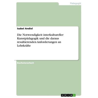 Die Notwendigkeit interkultureller Kunstpädagogik und die daraus resultierenden Anforderungen an Lehrkräfte, Taschenbuch von Isabel Andiel, GRIN,