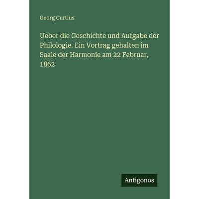 Ueber die Geschichte und Aufgabe der Philologie. Ein Vortrag gehalten im Saale der Harmonie am 22 Februar, 1862, Taschenbuch von Georg Curtius,