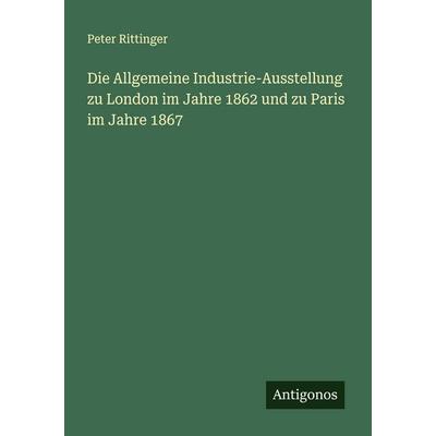 Die Allgemeine Industrie-Ausstellung zu London im Jahre 1862 und zu Paris im Jahre 1867, Taschenbuch von Peter Rittinger, Antigonos Verlag,
