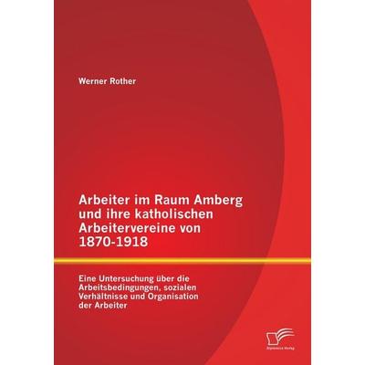 Arbeiter im Raum Amberg und ihre katholischen Arbeitervereine von 1870-1918: Eine Untersuchung über die Arbeitsbedingungen, sozialen Verhältnisse und