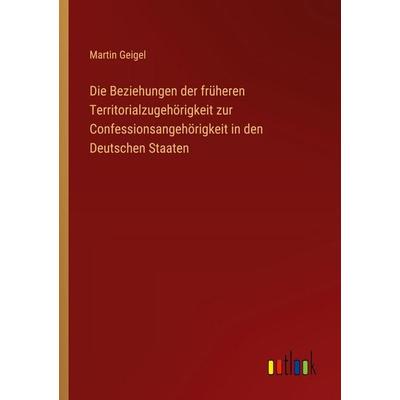 Die Beziehungen der früheren Territorialzugehörigkeit zur Confessionsangehörigkeit in den Deutschen Staaten, Taschenbuch von Martin Geigel, Outlook,
