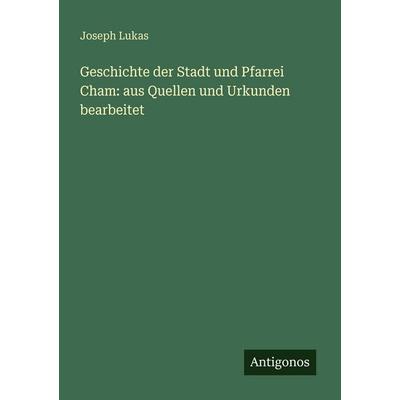 Geschichte der Stadt und Pfarrei Cham: aus Quellen und Urkunden bearbeitet, Taschenbuch von Joseph Lukas, Antigonos Verlag, 978-3-388-47969-9