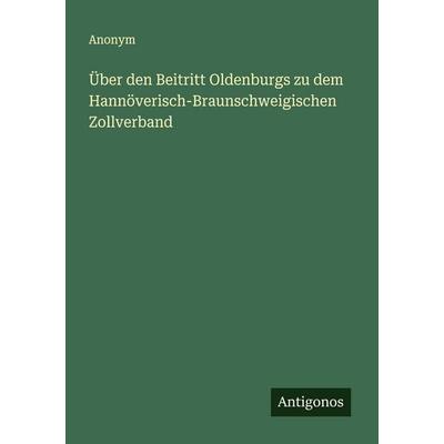 Über den Beitritt Oldenburgs zu dem Hannöverisch-Braunschweigischen Zollverband, Taschenbuch von Anonym, Antigonos Verlag, 978-3-563-16121-0