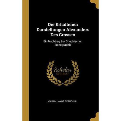 Die Erhaltenen Darstellungen Alexanders Des Grossen: Ein Nachtrag Zur Griechischen Ikonographie, Gebundene Ausgabe von Johann Jakob Bernoulli,