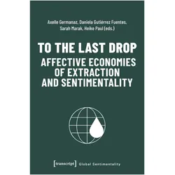 To the Last Drop - Affective Economies of Extraction and Sentimentality, Fachbücher von Heike Paul, Daniela Gutiérrez Fuentes, Axelle Germanaz, Sarah Marak