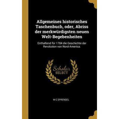 Allgemeines Historisches Taschenbuch, Oder, Abriss Der Merkwürdigsten Neuen Welt-Begebenheiten: Enthaltend Für 1784 Die Geschichte Der Revolution Von,