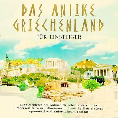Das antike Griechenland für Einsteiger: Die Geschichte des Antiken Griechenlands von der Bronzezeit bis zum Hellenismus und von Apollon bis Zeus