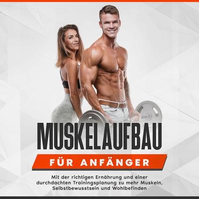 Muskelaufbau für Anfänger: Mit der richtigen Ernährung und einer durchdachten Trainingsplanung zu mehr Muskeln, Selbstbewusstsein und Wohlbefinden -