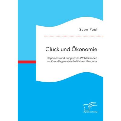 Glück und Ökonomie: Happiness und Subjektives Wohlbefinden als Grundlagen wirtschaftlichen Handelns, Taschenbuch von Sven Paul, Diplomica Verlag GmbH,