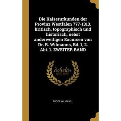 Die Kaiserurkunden Der Provinz Westfalen 777-1313. Kritisch, Topographisch Und Historisch, Nebst Anderweitigen Excursen Von Dr. R. Wilmanns, Bd. 1,