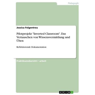 Pilotprojekt 'Inverted Classroom'. Das Vertauschen von Wissensvermittlung und Üben, Taschenbuch von Jessica Felgentreu, GRIN, 978-3-668-03844-8