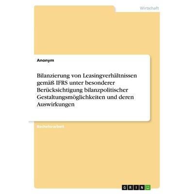 Bilanzierung von Leasingverhältnissen gemäß IFRS unter besonderer Berücksichtigung bilanzpolitischer Gestaltungsmöglichkeiten und deren Auswirkungen,
