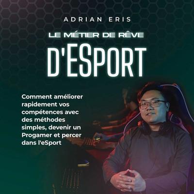 Le métier de rêve d'ESport: Comment améliorer rapidement vos compétences avec des méthodes simples, devenir un Progamer et percer dans l'eSport -