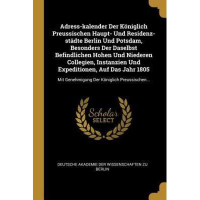 Adress-Kalender Der Königlich Preussischen Haupt- Und Residenz-Städte Berlin Und Potsdam, Besonders Der Daselbst Befindlichen Hohen Und Niederen Colle