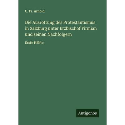 Die Ausrottung des Protestantismus in Salzburg unter Erzbischof Firmian und seinen Nachfolgern, Taschenbuch von C. Fr. Arnold, Antigonos Verlag,