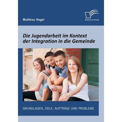 Die Jugendarbeit im Kontext der Integration in die Gemeinde: Grundlagen, Ziele, Aufträge und Probleme, Taschenbuch von Matthias Hagel, Diplomica