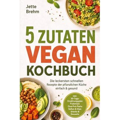 5 Zutaten Vegan Kochbuch: Die leckersten schnellen Rezepte der pflanzlichen Küche - einfach & gesund - inkl. 30-Tage-Ernährungsplan, Frühstück,