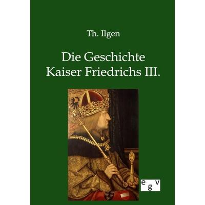 Die Geschichte Kaiser Friedrichs III., Taschenbuch von Th. Ilgen, Europäischer Geschichtsverlag, 978-3-86382-777-9