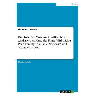 Die Rolle der Muse im Künstlerfilm - Analysiert an Hand der Filme 'Girl with a Pearl Earring'; 'La Belle Noiseuse' und 'Camille Claudel'; Taschenbuch