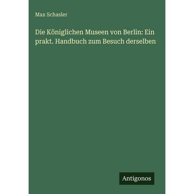 Die Königlichen Museen von Berlin: Ein prakt. Handbuch zum Besuch derselben, Gebundene Ausgabe von Max Schasler, Antigonos Verlag, 978-3-386-16185-5