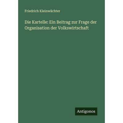 Die Kartelle: Ein Beitrag zur Frage der Organisation der Volkswirtschaft, Taschenbuch von Friedrich Kleinwächter, Antigonos Verlag, 978-3-388-88222-2